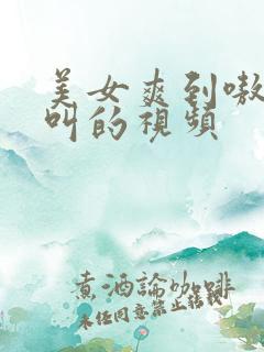 美女爽到嗷嗷嗷叫的视频