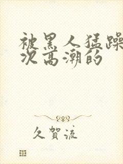 被黑人猛躁10次高潮的