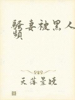 骚妻被黑人干视频