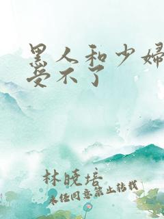 黑人和少妇啪啪受不了