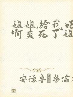 姐姐,给我吧,啊爽死了姐,我好舒服啊