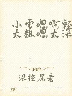 小雪嗯啊轻点灬太粗嗯太深了
