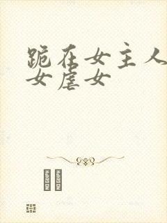 跪在女主人脚下女虐女