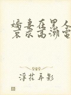 娇妻在黑人胯下哀求高潮电影