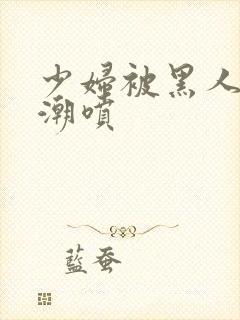 少妇被黑人到高潮喷