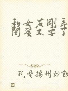 和女友刚弄完她闺蜜又要了我小说