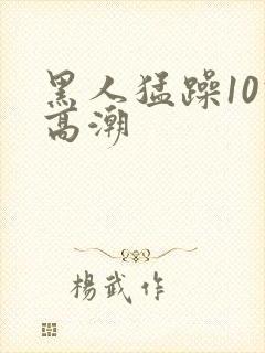 黑人猛躁10次高潮
