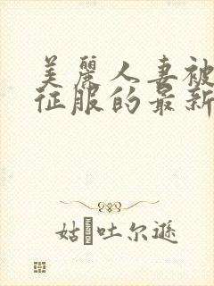 美丽人妻被黑人征服的最新章节内容