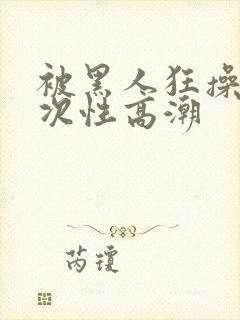 被黑人狂操10次性高潮