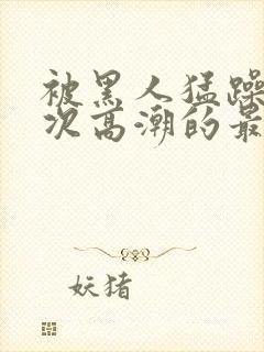 被黑人猛躁10次高潮的最新动态