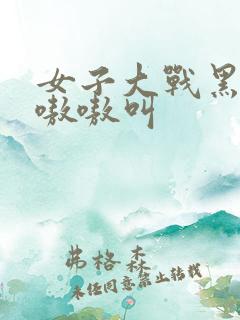 女子大战黑人巨嗷嗷叫