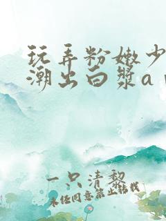 玩弄粉嫩少妇高潮出白浆aⅴ