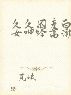 久久国产白嫩美女呻吟高潮