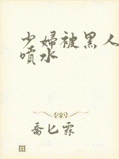 少妇被黑人高潮喷水