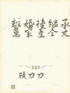 离婚后继承了亿万家产全文免费阅读全文