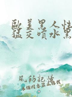 欧美黑人性暴力猛交喷水黑人巨大