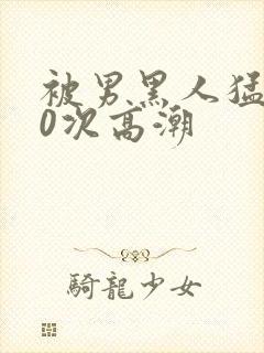 被男黑人猛躁10次高潮