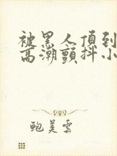 被黑人顶到深处高潮颤抖小说