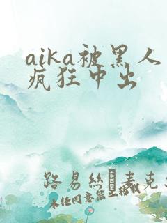 aika被黑人疯狂中出