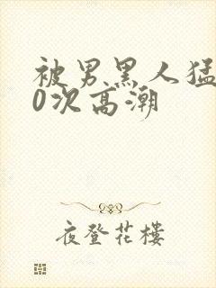 被男黑人猛躁10次高潮