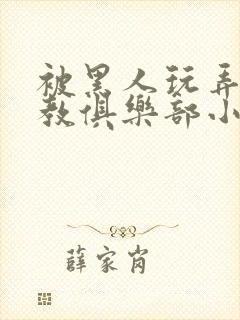 被黑人玩弄h调教俱乐部小说