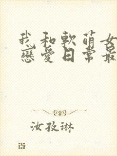 我和软萌女友的恋爱日常最新章节目录