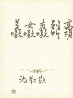 美女爽到高潮嗷嗷嗷嗷叫视频