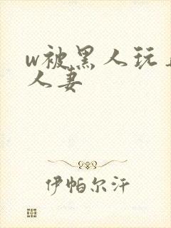 w被黑人玩弄的人妻