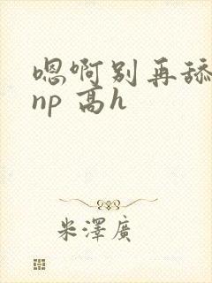 嗯啊别再舔我了np 高h