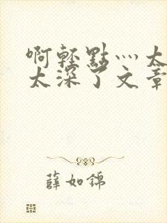 啊轻点灬太粗嗯太深了文章