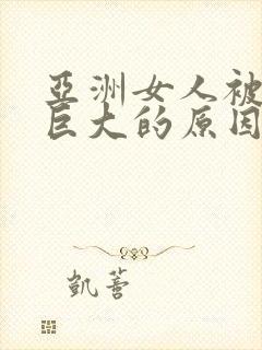 亚洲女人被黑人巨大的原因