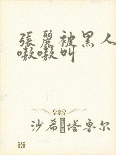 张丽被黑人玩的嗷嗷叫