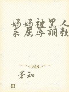 妈妈被黑人绑起来屈辱调教