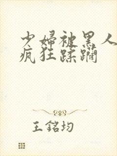 少妇被黑人老外疯狂蹂躏