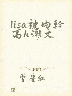 lisa被肉干高h潮文