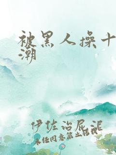 被黑人操十次高潮