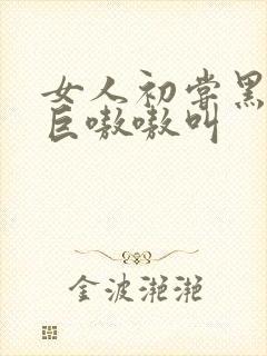 女人初尝黑人粗巨嗷嗷叫