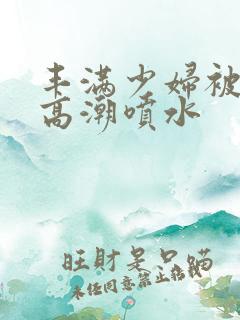 丰满少妇被爽到高潮喷水