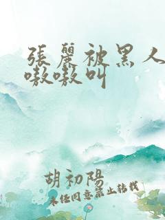 张丽被黑人玩的嗷嗷叫