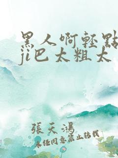 黑人啊轻点灬大ji巴太粗太男