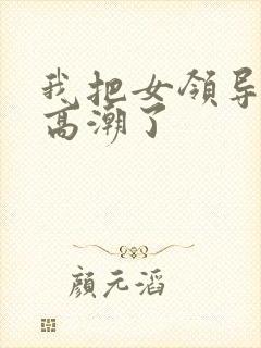 我把女领导弄到高潮了