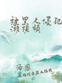 被黑人侵犯到高潮视频