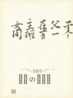 女主在父子俩共同拥有一个女主小说