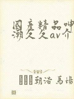 国产精品呻吟高潮久久av介绍