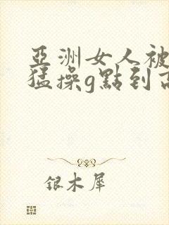 亚洲女人被黑人猛操g点到高潮了上线观看