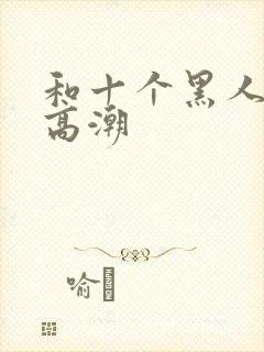 和十个黑人做到高潮