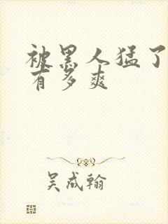 被黑人猛了进去有多爽