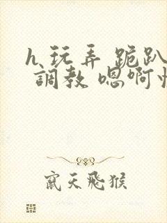 h 玩弄 跪趴 调教 嗯啊快穿