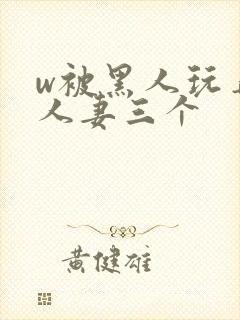 w被黑人玩弄的人妻三个