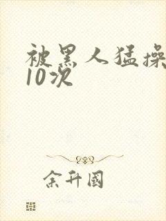 被黑人猛操高潮10次